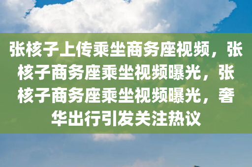 张核子上传乘坐商务座视频，张核子商务座乘坐视频曝光，张核子商务座乘坐视频曝光，奢华出行引发关注热议