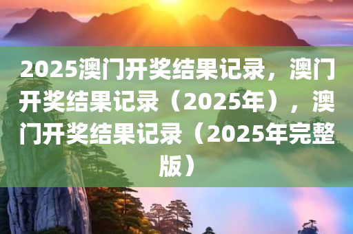 2025澳门开奖结果记录，澳门开奖结果记录（2025年），澳门开奖结果记录（2025年完整版）