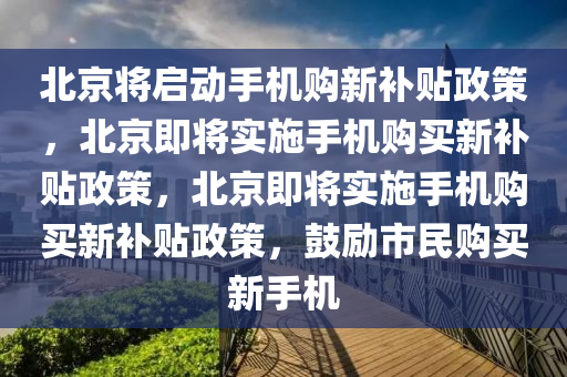 北京将启动手机购新补贴政策，北京即将实施手机购买新补贴政策，北京即将实施手机购买新补贴政策，鼓励市民购买新手机