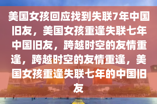 美国女孩回应找到失联7年中国旧友，美国女孩重逢失联七年中国旧友，跨越时空的友情重逢，跨越时空的友情重逢，美国女孩重逢失联七年的中国旧友