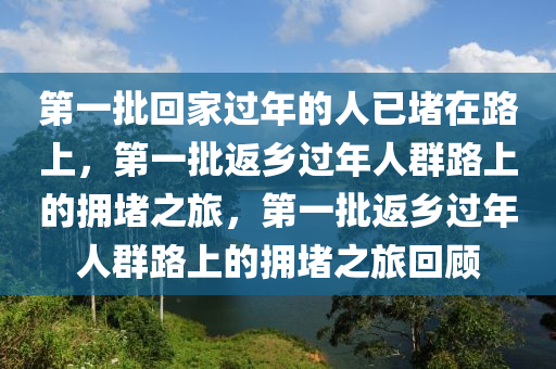 第一批回家过年的人已堵在路上，第一批返乡过年人群路上的拥堵之旅，第一批返乡过年人群路上的拥堵之旅回顾