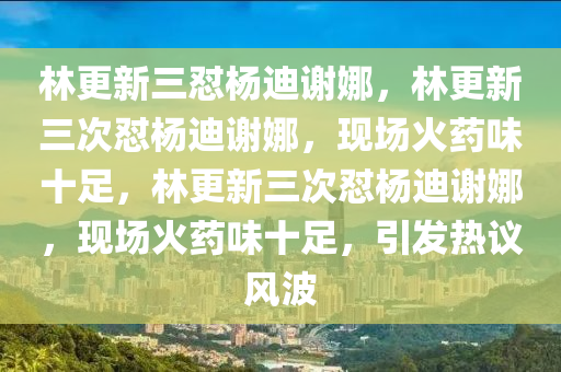 林更新三怼杨迪谢娜，林更新三次怼杨迪谢娜，现场火药味十足，林更新三次怼杨迪谢娜，现场火药味十足，引发热议风波