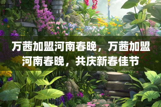 万茜加盟河南春晚，万茜加盟河南春晚，共庆新春佳节