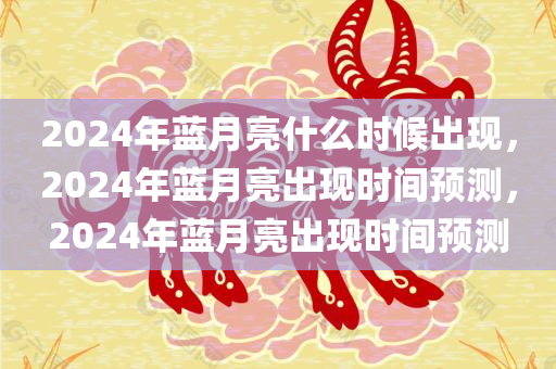 2024年蓝月亮什么时候出现，2024年蓝月亮出现时间预测，2024年蓝月亮出现时间预测