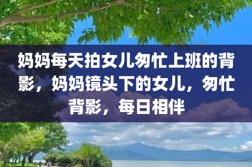 妈妈每天拍女儿匆忙上班的背影，妈妈镜头下的女儿，匆忙背影，每日相伴