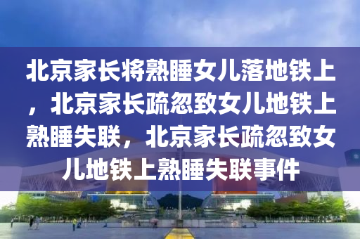 北京家长将熟睡女儿落地铁上，北京家长疏忽致女儿地铁上熟睡失联，北京家长疏忽致女儿地铁上熟睡失联事件