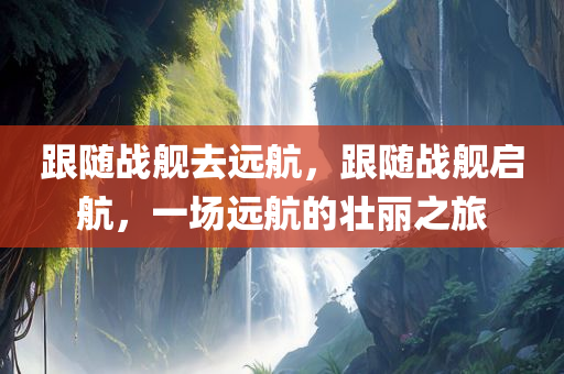跟随战舰去远航，跟随战舰启航，一场远航的壮丽之旅
