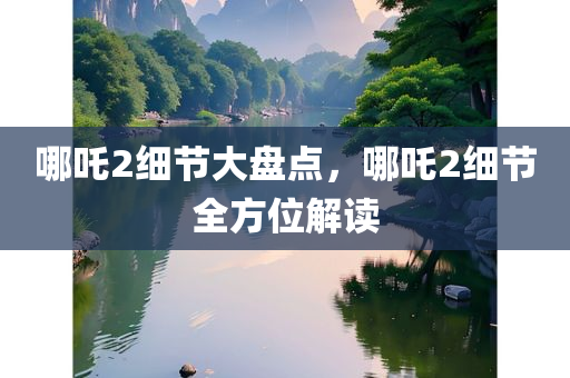 哪吒2细节大盘点，哪吒2细节全方位解读