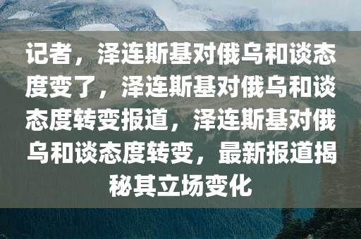 记者，泽连斯基对俄乌和谈态度变了，泽连斯基对俄乌和谈态度转变报道，泽连斯基对俄乌和谈态度转变，最新报道揭秘其立场变化