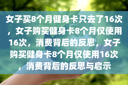 女子买8个月健身卡只去了16次，女子购买健身卡8个月仅使用16次，消费背后的反思，女子购买健身卡8个月仅使用16次，消费背后的反思与启示