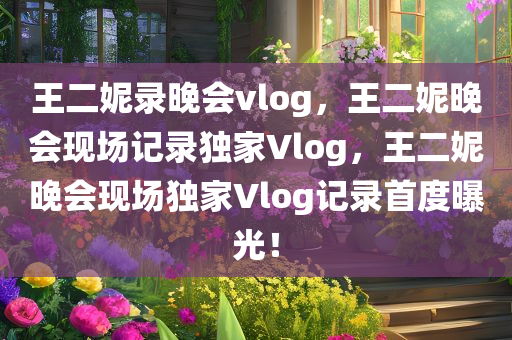 王二妮录晚会vlog，王二妮晚会现场记录独家Vlog，王二妮晚会现场独家Vlog记录首度曝光！