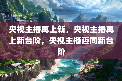 央视主播再上新，央视主播再上新台阶，央视主播迈向新台阶