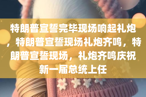 特朗普宣誓完毕现场响起礼炮，特朗普宣誓现场礼炮齐鸣，特朗普宣誓现场，礼炮齐鸣庆祝新一届总统上任
