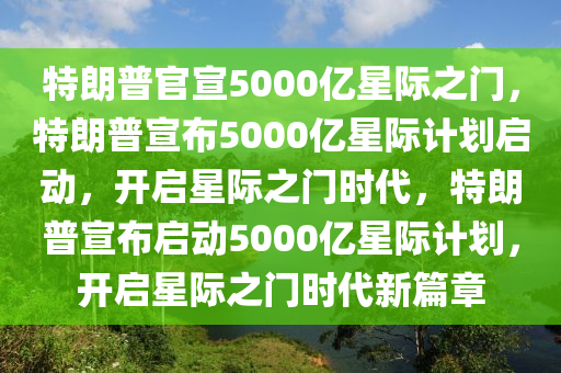 特朗普官宣5000亿星际之门，特朗普宣布5000亿星际计划启动，开启星际之门时代，特朗普宣布启动5000亿星际计划，开启星际之门时代新篇章