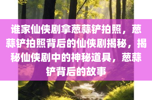 谁家仙侠剧拿葱蒜铲拍照，葱蒜铲拍照背后的仙侠剧揭秘，揭秘仙侠剧中的神秘道具，葱蒜铲背后的故事
