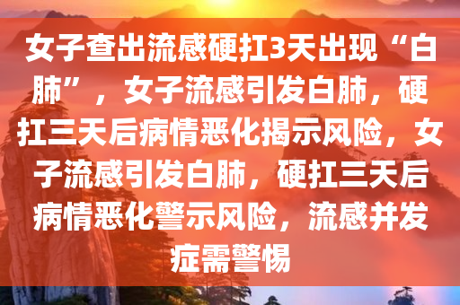女子查出流感硬扛3天出现“白肺”，女子流感引发白肺，硬扛三天后病情恶化揭示风险，女子流感引发白肺，硬扛三天后病情恶化警示风险，流感并发症需警惕