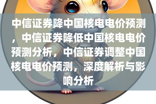 中信证券降中国核电电价预测，中信证券降低中国核电电价预测分析，中信证券调整中国核电电价预测，深度解析与影响分析