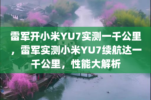 雷军开小米YU7实测一千公里，雷军实测小米YU7续航达一千公里，性能大解析