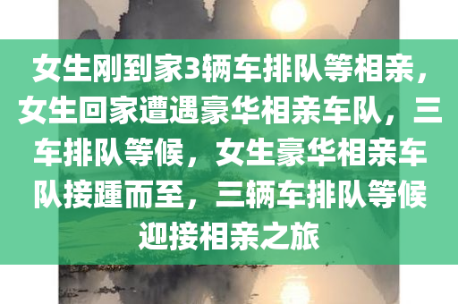 女生刚到家3辆车排队等相亲，女生回家遭遇豪华相亲车队，三车排队等候，女生豪华相亲车队接踵而至，三辆车排队等候迎接相亲之旅