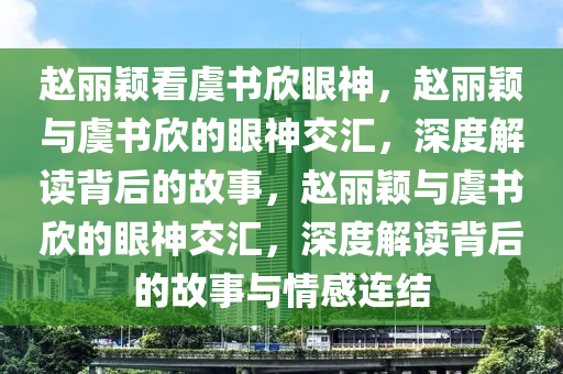 赵丽颖看虞书欣眼神，赵丽颖与虞书欣的眼神交汇，深度解读背后的故事，赵丽颖与虞书欣的眼神交汇，深度解读背后的故事与情感连结