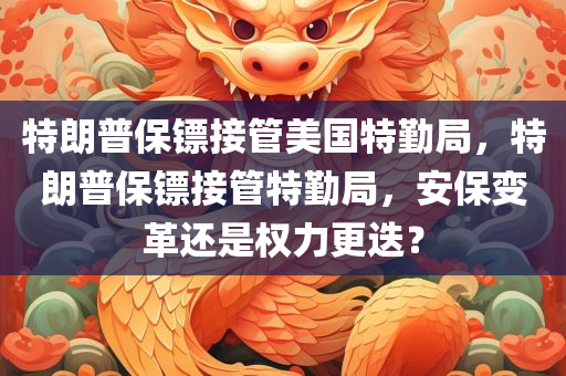 特朗普保镖接管美国特勤局，特朗普保镖接管特勤局，安保变革还是权力更迭？