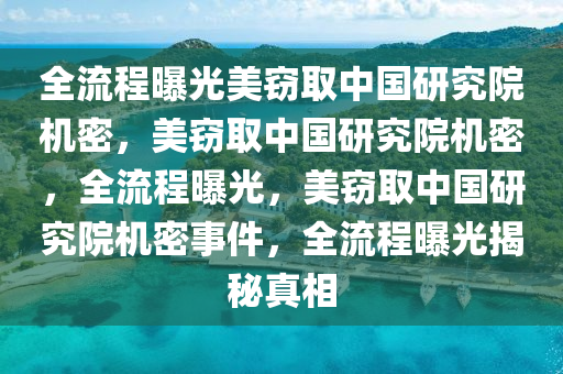 全流程曝光美窃取中国研究院机密，美窃取中国研究院机密，全流程曝光，美窃取中国研究院机密事件，全流程曝光揭秘真相