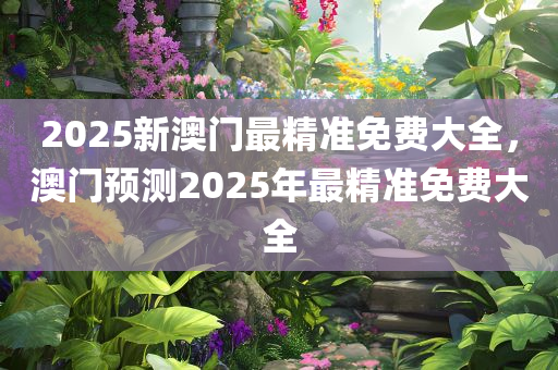 2025新澳门最精准免费大全，澳门预测2025年最精准免费大全