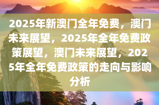 2025年新澳门全年免费，澳门未来展望，2025年全年免费政策展望，澳门未来展望，2025年全年免费政策的走向与影响分析
