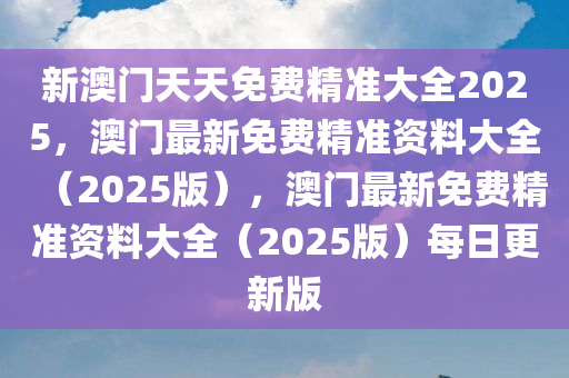 新澳门天天免费精准大全2025，澳门最新免费精准资料大全（2025版），澳门最新免费精准资料大全（2025版）每日更新版