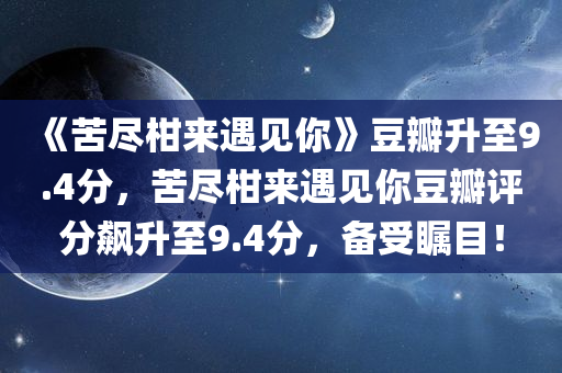 《苦尽柑来遇见你》豆瓣升至9.4分，苦尽柑来遇见你豆瓣评分飙升至9.4分，备受瞩目！