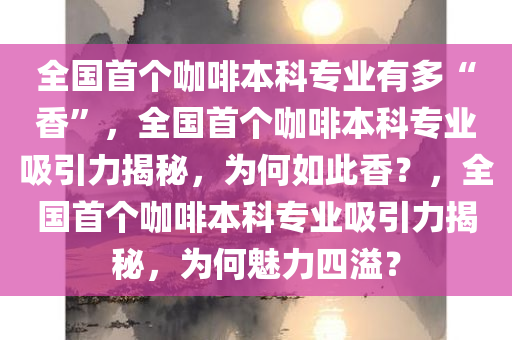 全国首个咖啡本科专业有多“香”，全国首个咖啡本科专业吸引力揭秘，为何如此香？，全国首个咖啡本科专业吸引力揭秘，为何魅力四溢？
