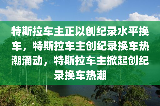特斯拉车主正以创纪录水平换车，特斯拉车主创纪录换车热潮涌动，特斯拉车主掀起创纪录换车热潮