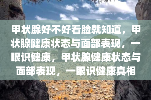甲状腺好不好看脸就知道，甲状腺健康状态与面部表现，一眼识健康，甲状腺健康状态与面部表现，一眼识健康真相