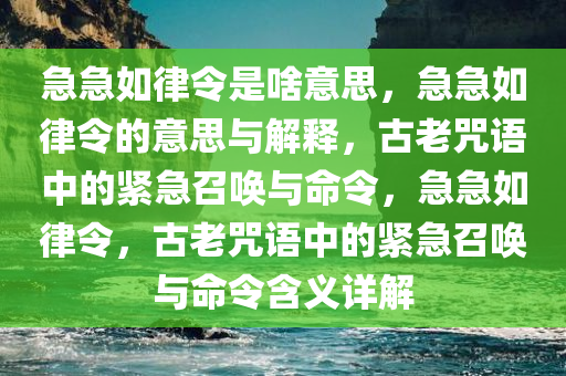 急急如律令是啥意思，急急如律令的意思与解释，古老咒语中的紧急召唤与命令，急急如律令，古老咒语中的紧急召唤与命令含义详解
