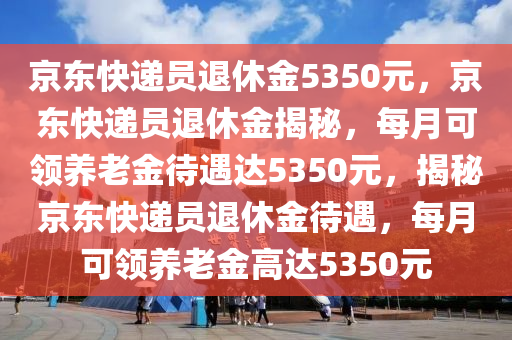 京东快递员退休金5350元，京东快递员退休金揭秘，每月可领养老金待遇达5350元，揭秘京东快递员退休金待遇，每月可领养老金高达5350元