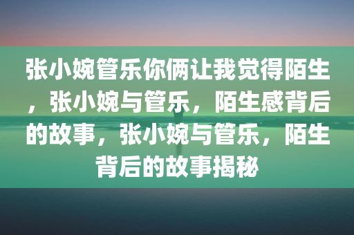 张小婉管乐你俩让我觉得陌生，张小婉与管乐，陌生感背后的故事，张小婉与管乐，陌生背后的故事揭秘