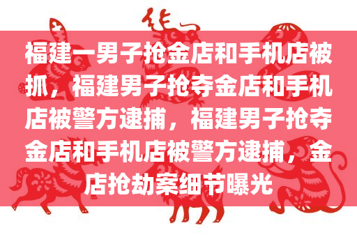 福建一男子抢金店和手机店被抓，福建男子抢夺金店和手机店被警方逮捕，福建男子抢夺金店和手机店被警方逮捕，金店抢劫案细节曝光