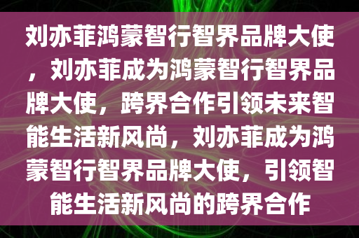 刘亦菲鸿蒙智行智界品牌大使，刘亦菲成为鸿蒙智行智界品牌大使，跨界合作引领未来智能生活新风尚，刘亦菲成为鸿蒙智行智界品牌大使，引领智能生活新风尚的跨界合作