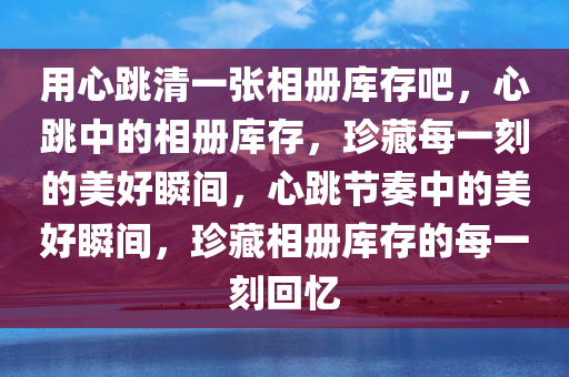 用心跳清一张相册库存吧，心跳中的相册库存，珍藏每一刻的美好瞬间，心跳节奏中的美好瞬间，珍藏相册库存的每一刻回忆