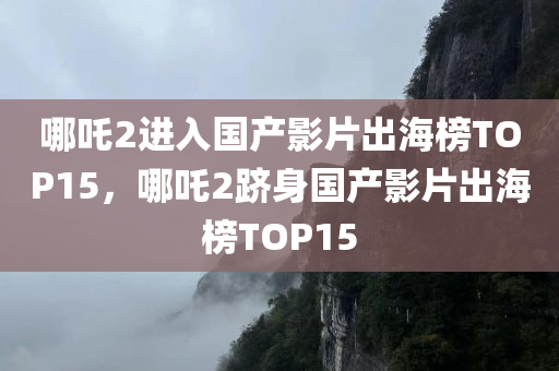 哪吒2进入国产影片出海榜TOP15，哪吒2跻身国产影片出海榜TOP15
