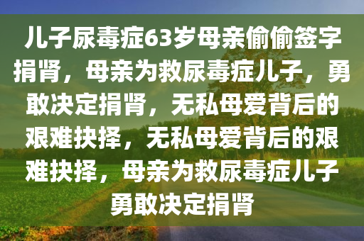 儿子尿毒症63岁母亲偷偷签字捐肾，母亲为救尿毒症儿子，勇敢决定捐肾，无私母爱背后的艰难抉择，无私母爱背后的艰难抉择，母亲为救尿毒症儿子勇敢决定捐肾