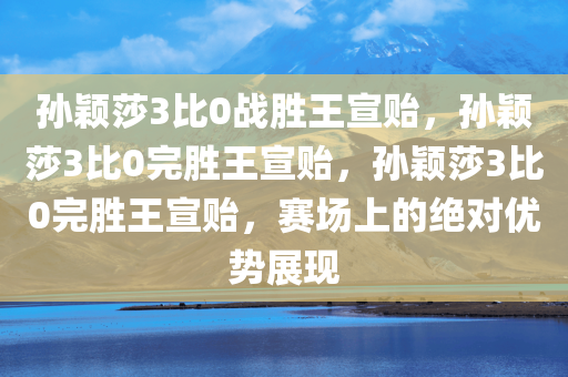 孙颖莎3比0战胜王宣贻，孙颖莎3比0完胜王宣贻，孙颖莎3比0完胜王宣贻，赛场上的绝对优势展现