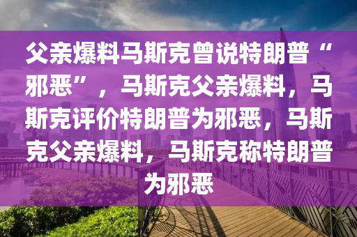 父亲爆料马斯克曾说特朗普“邪恶”，马斯克父亲爆料，马斯克评价特朗普为邪恶，马斯克父亲爆料，马斯克称特朗普为邪恶