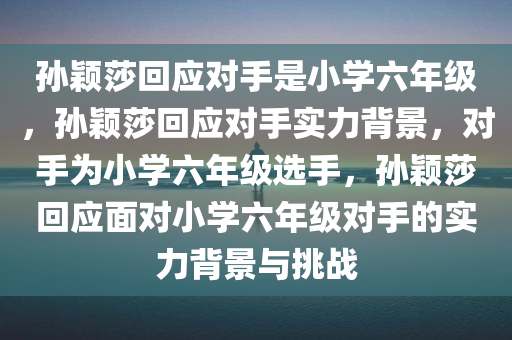 孙颖莎回应对手是小学六年级，孙颖莎回应对手实力背景，对手为小学六年级选手，孙颖莎回应面对小学六年级对手的实力背景与挑战