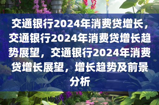 交通银行2024年消费贷增长，交通银行2024年消费贷增长趋势展望，交通银行2024年消费贷增长展望，增长趋势及前景分析