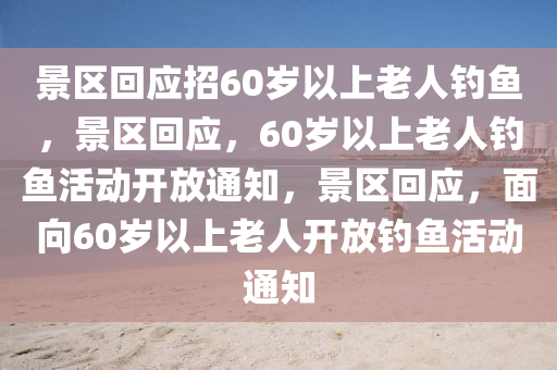 景区回应招60岁以上老人钓鱼，景区回应，60岁以上老人钓鱼活动开放通知，景区回应，面向60岁以上老人开放钓鱼活动通知