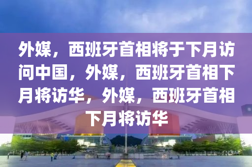 外媒，西班牙首相将于下月访问中国，外媒，西班牙首相下月将访华，外媒，西班牙首相下月将访华