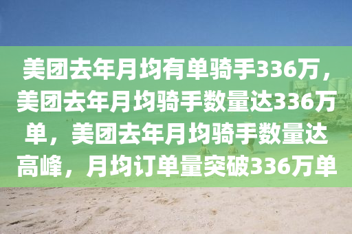 美团去年月均有单骑手336万，美团去年月均骑手数量达336万单，美团去年月均骑手数量达高峰，月均订单量突破336万单