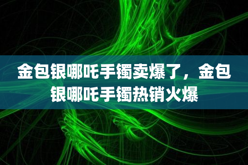 金包银哪吒手镯卖爆了，金包银哪吒手镯热销火爆