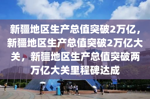 新疆地区生产总值突破2万亿，新疆地区生产总值突破2万亿大关，新疆地区生产总值突破两万亿大关里程碑达成